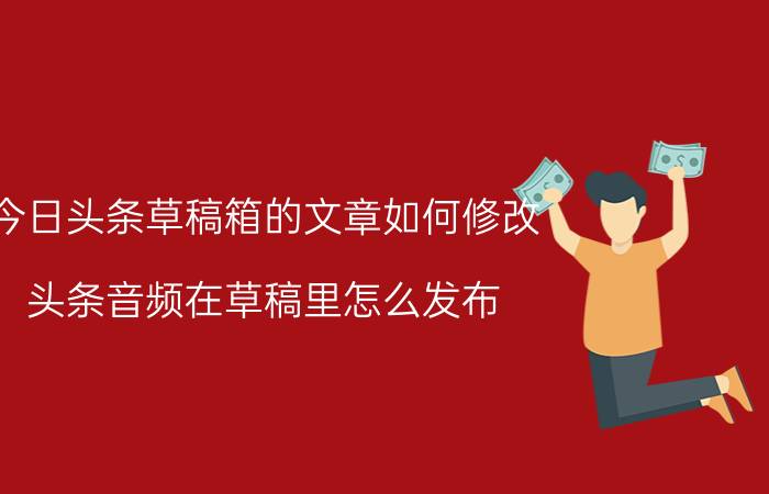 今日头条草稿箱的文章如何修改 头条音频在草稿里怎么发布？